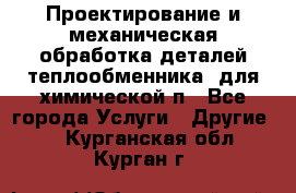 Проектирование и механическая обработка деталей теплообменника  для химической п - Все города Услуги » Другие   . Курганская обл.,Курган г.